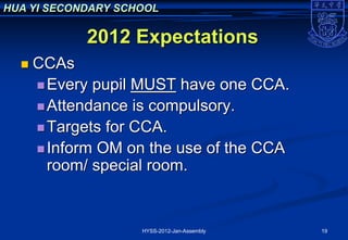HUA YI SECONDARY SCHOOL

            2012 Expectations
     CCAs
       Every pupil MUST have one CCA.
       Attendance is compulsory.
       Targets for CCA.
       Inform OM on the use of the CCA
        room/ special room.


                    HYSS-2012-Jan-Assembly   19
 