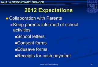 HUA YI SECONDARY SCHOOL

             2012 Expectations
     Collaboration with Parents
       Keep parents informed of school
        activities
         School letters

         Consent forms

         Edusave forms

         Receipts for cash payment

                    HYSS-2012-Jan-Assembly   20
 