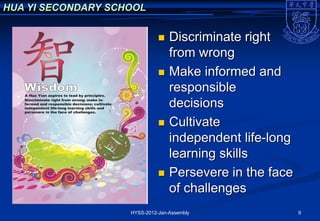 HUA YI SECONDARY SCHOOL


                                 Discriminate right
                                  from wrong
                                 Make informed and
                                  responsible
                                  decisions
                                 Cultivate
                                  independent life-long
                                  learning skills
                                 Persevere in the face
                                  of challenges
                    HYSS-2012-Jan-Assembly                9
 