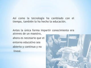 Así como la tecnología ha cambiado con el tiempo, también lo ha hecho la educación.Antes la única forma impartir conocimiento era atreves de un maestro, ahora es necesario que el entorno educativo sea abierto y continuo y no lineal.