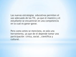 Las nuevas estrategias  educativas permiten el uso adecuado de las TIC, ya que el maestro y el estudiante se encuentran en una competencia en la cual es ganar-ganar.Pero como antes se menciono, es solo una herramienta, ya que de el depende tomar una participación  cívica, social , científica y cultural.