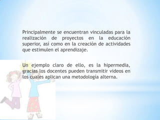 Principalmente se encuentran vinculadas para la realización de proyectos en la educación superior, así como en la creación de actividades que estimulen el aprendizaje.Un ejemplo claro de ello, es la hipermedia,  gracias los docentes pueden transmitir videos en los cuales aplican una metodología alterna.