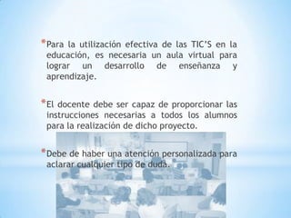 Para la utilización efectiva de las TIC’S en la educación, es necesaria un aula virtual para lograr un desarrollo de enseñanza y aprendizaje.El docente debe ser capaz de proporcionar las instrucciones necesarias a todos los alumnos para la realización de dicho proyecto.Debe de haber una atención personalizada para aclarar cualquier tipo de duda.