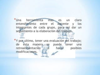 Una herramienta mas es un claro entendimiento entre el docente y los integrantes de cada grupo, para así dar un seguimiento a la elaboración del trabajo.Y por ultimo, tener una evaluación del trabajo; de esta manera se puede tener una retroalimentación o hacer posibles modificaciones.