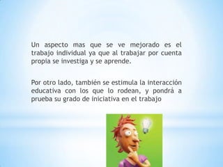 Un aspecto mas que se ve mejorado es el trabajo individual ya que al trabajar por cuenta propia se investiga y se aprende. Por otro lado, también se estimula la interacción educativa con los que lo rodean, y pondrá a prueba su grado de iniciativa en el trabajo