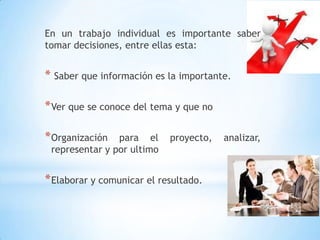 En un trabajo individual es importante saber tomar decisiones, entre ellas esta: Saber que información es la importante.Ver que se conoce del tema y que noOrganización para el proyecto, analizar, representar y por ultimoElaborar y comunicar el resultado.