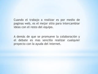 Cuando el trabajo a realizar es por medio de paginas web, es el mejor sitio para intercambiar ideas con el resto del equipo.A demás de que se promueve la colaboración y el debate es mas sencillo realizar cualquier proyecto con la ayuda del internet.