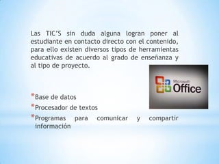 Las TIC’S sin duda alguna logran poner al estudiante en contacto directo con el contenido, para ello existen diversos tipos de herramientas  educativas de acuerdo al grado de enseñanza y al tipo de proyecto.Base de datosProcesador de textosProgramas para comunicar y compartir información