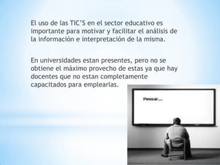 El uso de las TIC’S en el sector educativo es importante para motivar y facilitar el análisis de la información e interpretación de la misma.En universidades estan presentes, pero no se obtiene el máximo provecho de estas ya que hay docentes que no estan completamente capacitados para emplearlas.