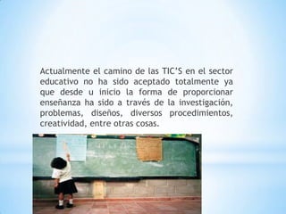 Actualmente el camino de las TIC’S en el sector educativo no ha sido aceptado totalmente ya que desde u inicio la forma de proporcionar enseñanza ha sido a través de la investigación, problemas, diseños, diversos procedimientos, creatividad, entre otras cosas.