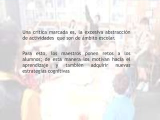 Una critica marcada es, la excesiva abstracción de actividades  que son de ámbito escolar.Para esto, los maestros ponen retos a los alumnos; de esta manera los motivan hacia el aprendizaje y también adquirir nuevas estrategias cognitivas