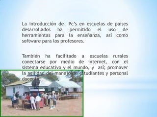 La introducción de  Pc’s en escuelas de países desarrollados ha permitido el uso de herramientas para la enseñanza, así como software para los profesores.También ha facilitado a escuelas rurales conectarse por medio de internet, con el sistema educativo y el mundo, y  así; promover la agilidad del manejo de estudiantes y personal docente.