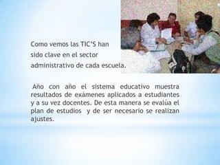 Como vemos las TIC’S han sido clave en el sector administrativo de cada escuela. Año con año el sistema educativo muestra resultados de exámenes aplicados a estudiantes y a su vez docentes. De esta manera se evalúa el plan de estudios  y de ser necesario se realizan ajustes.