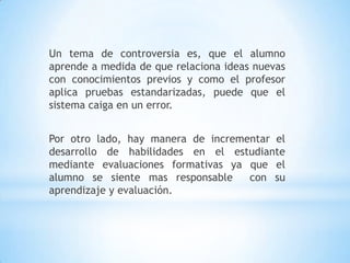 Un tema de controversia es, que el alumno aprende a medida de que relaciona ideas nuevas con conocimientos previos y como el profesor aplica pruebas estandarizadas, puede que el sistema caiga en un error.Por otro lado, hay manera de incrementar el desarrollo de habilidades en el estudiante mediante evaluaciones formativas ya que el alumno se siente mas responsable  con su aprendizaje y evaluación.