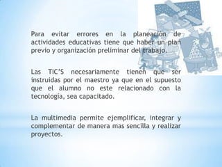 Para evitar errores en la planeación de actividades educativas tiene que haber un plan previo y organización preliminar del trabajo.Las TIC’S necesariamente tienen que ser instruidas por el maestro ya que en el supuesto que el alumno no este relacionado con la tecnología, sea capacitado.La multimedia permite ejemplificar, integrar y complementar de manera mas sencilla y realizar proyectos. 