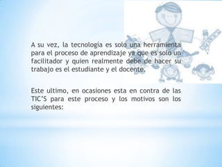 A su vez, la tecnología es solo una herramienta para el proceso de aprendizaje ya que es solo un facilitador y quien realmente debe de hacer su trabajo es el estudiante y el docente.Este ultimo, en ocasiones esta en contra de las TIC’S para este proceso y los motivos son los siguientes: