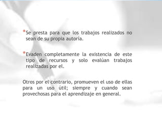 Se presta para que los trabajos realizados no sean de su propia autoría.Evaden completamente la existencia de este tipo de recursos y solo evalúan trabajos  realizadas por el.Otros por el contrario, promueven el uso de ellas para un uso útil; siempre y cuando sean provechosas para el aprendizaje en general.
