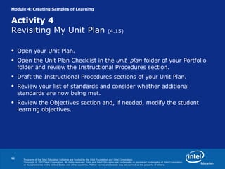 Module 4: Creating Samples of Learning Activity 4 Revisiting My Unit Plan  (4.15) Open your Unit Plan. Open the Unit Plan Checklist in the  unit_plan  folder of your Portfolio folder and review the Instructional Procedures section. Draft the Instructional Procedures sections of your Unit Plan. Review your list of standards and consider whether additional standards are now being met. Review the Objectives section and, if needed, modify the student learning objectives. 