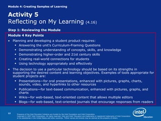 Module 4: Creating Samples of Learning Activity 5 Reflecting on My Learning   (4.16) Step 1: Reviewing the Module Module 4 Key Points Planning and developing a student product requires: Answering the unit's Curriculum-Framing Questions Demonstrating understanding of concepts, skills, and knowledge Demonstrating higher-order and 21st century skills Creating real-world connections for students Using technology appropriately and effectively The decision to use a particular technology should be based on its strengths in supporting the desired content and learning objectives. Examples of tools appropriate for student projects are: Presentations—for oral presentations, enhanced with pictures, graphs, charts, sounds, video, and hyperlinks to other resources Publications—for text-based communication, enhanced with pictures, graphs, and charts Wikis—for web-based, text-oriented content that allows multiple editors Blogs—for web-based, text-oriented journals that encourage responses from readers 