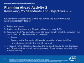 Module 4: Creating Samples of Learning Planning Ahead Activity 2  Reviewing My Standards and Objectives  (4.20) Review the standards you chose and refine the list to those you  wish to specifically target: Review standards. Review the Standards and Objectives Rubric on page 2.31. Open your Unit Plan and refine your standards to fully meet the criteria in the rubric. Include only those that you intend to: Assess Address in the Instructional Procedures section of your Unit Plan Have students meet by the end of your unit 4. If needed, refine objectives based on the targeted standards, the Standards and Objectives Rubric, and your assessment of your student sample in the previous activity. 