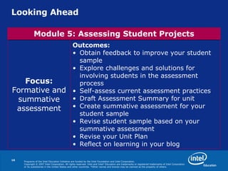 Looking Ahead Outcomes:   Obtain feedback to improve your student sample Explore challenges and solutions for involving students in the assessment process Self-assess current assessment practices Draft Assessment Summary for unit Create summative assessment for your student sample Revise student sample based on your summative assessment Revise your Unit Plan Reflect on learning in your blog Focus: Formative and summative assessment Module 5: Assessing Student Projects 