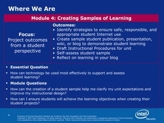 Where We Are Essential Question How can technology be used most effectively to support and assess  student learning? Module Questions How can the creation of a student sample help me clarify my unit expectations and improve my instructional design? How can I ensure students will achieve the learning objectives when creating their student projects? Outcomes:   Identify strategies to ensure safe, responsible, and appropriate student Internet use Create sample student publication, presentation, wiki, or blog to demonstrate student learning Draft Instructional Procedures for unit Self-assess student sample Reflect on learning in your blog Focus:   Project outcomes from a student perspective Module 4: Creating Samples of Learning 