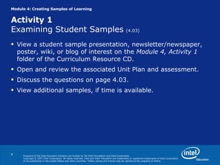 Module 4: Creating Samples of Learning  Activity 1 Examining Student Samples   (4.03) View a student sample presentation, newsletter/newspaper, poster, wiki, or blog of interest on the  Module 4, Activity 1  folder of the Curriculum Resource CD. Open and review the associated Unit Plan and assessment. Discuss the questions on page 4.03. View additional samples, if time is available. 