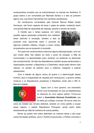revolucionários armados que se entrincheiraram na rotunda em Alcântara. O
grupo estava a ser comandado por Machado Santos e a eles se juntaram
alguns civis, que foram importantes nas manobras republicanas.
     Os monárquicos comandados pelo General Manuel Rafael Gorjão
Henriques, não foram capazes de travar o golpe de estado, revelando assim
uma grande falta de capacidade de resposta, perante o cenário de revolta.
     À medida que o tempo passava, em vários
quartéis alguns graduados juntamente com soldados
foram aderindo à revolução, também a eles se
juntavam civis, assumindo assim o comando de
algumas unidades militares. Chegou a haver mortes
de graduados que se opuseram à revolução.
     Por parte dos revolucionários notava-se alguma desorganização, uma vez
que muitos deles não sabiam ao certo o ponto da situação, a falta de
comunicação e a desorientação eram, portanto, um obstáculo no desenrolar
dos acontecimentos. Do lado dos Republicanos existiam grupos pertencentes a
organizações secretas: a Maçonaria e a Carbonária, sendo estes últimos mais
radicais, no sentido de partirem para a violência, chegando a praticar
assassinatos.
     Com a adesão de alguns navios de guerra e a determinação destes
homens, face à incapacidade de resposta dos monárquicos, o governo destes
rende-se e os Republicanos proclamam a República, tendo sido o REI D.
Manuel II exilado.
                                Agora com o novo governo, era necessário
                           formar uma Constituição em que se estabelecesse
                           os alicerces do novo regime político. Formou-se
                           assim a Assembleia Nacional Constituinte, que
                           foi eleita por sufrágio universal. Só houve votos em
cerca de metade dos círculos eleitorais, estando um único partido a ocupar
esses lugares, o partido Republicano Português, sendo assim eleito
directamente por falta de membros de outros partidos.
    Dentro do partido nem todos defendiam as mesmas ideias e vão surgir
outras formações políticas, como o Partido Evolucionista, o Partido Unionista e

                                                                              2
 
