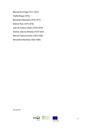 Manuel de Arriaga (1911-1915)

Teófilo Braga (1915)

Bernardino Machado (1915-1917)

Sidónio Pais (1917-1918)

João do Canto e Castro (1918-1919)

António José de Almeida (1919-1923)

Manuel Teixeira Gomes (1923-1925)

Bernardino Machado (1925-1926)




RUI GALVÃO




                                      4
 