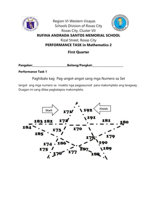 Region VI-Western Visayas
Schools Division of Roxas City
Roxas City, Cluster VII
RUFINA ANDRADA SANTOS MEMORIAL SCHOOL
Rizal Street, Roxas City
PERFORMANCE TASK in Mathematics 2
First Quarter
Pangalan:___________________________Baitang/Pangkat:________________________
Performance Task 1
Paghibalo kag Pag-angot-angot sang mga Numero sa Set
Iangot ang mga numero sa insakto nga pagpasunod para makompleto ang laragway .
Duagan ini sang dilaw pagkatapos makompleto.
 