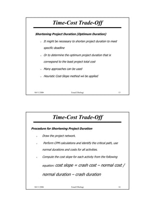 Time-Cost Trade-Off
  Shortening Project Duration (Optimum Duration)

           It might be necessary to shorten project duration to meet

           specific deadline

           Or to determine the optimum project duration that is

           correspond to the least project total cost

           Many approaches can be used

           Heuristic Cost-Slope method wii be applied




  04/11/2006                      Emad Elbeltagi                          13




                  Time-Cost Trade-Off
Procedure for Shortening Project Duration

          Draw the project network.

           Perform CPM calculations and identify the critical path, use

          normal durations and costs for all activities.

          Compute the cost slope for each activity from the following

          equation: cost   slope = crash cost – normal cost /

          normal duration – crash duration

  04/11/2006                      Emad Elbeltagi                          14




                                                                               7
 