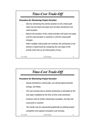 Time-Cost Trade-Off
Procedure for Shortening Project Duration
          Start by shortening the activity duration on the critical path
          which has the least cost slope and not been shortened to its
          crash duration.
          Reduce the duration of the critical activities with least cost slope
          until its crash duration is reached or until the critical path
          changes.
          When multiple critical paths are involved, the activity(ies) to be
          shorten is determined by comparing the cost slope of the
          activity which lies on all critical paths (if any)


  04/11/2006                        Emad Elbeltagi                         15




                  Time-Cost Trade-Off
Procedure for Shortening Project Duration

          Having shortened a critical path, you should adjust activities

          timings, and floats.

          The cost increase due to activity shortening is calculated as the

          cost slope multiplied by the time of time units shortened.

          Continue until no further shortening is possible, and then the

          crash point is reached.

          The results may be represented graphically by plotting project

          completion time against cumulative cost increase.
  04/11/2006                        Emad Elbeltagi                         16




                                                                                 8
 