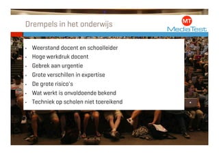 Drempels in het onderwijs

•    Weerstand docent en schoolleider
•    Hoge werkdruk docent
•    Gebrek aan urgentie
•    Grote verschillen in expertise
•    De grote risico's
•    Wat werkt is onvoldoende bekend
•    Techniek op scholen niet toereikend
 