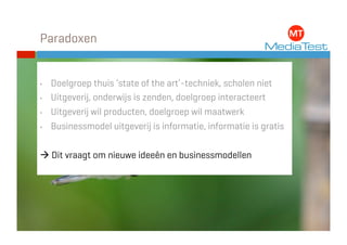 Paradoxen


•    Doelgroep thuis ‘state of the art’-techniek, scholen niet
•    Uitgeverij, onderwijs is zenden, doelgroep interacteert
•    Uitgeverij wil producten, doelgroep wil maatwerk
•    Businessmodel uitgeverij is informatie, informatie is gratis


 Dit vraagt om nieuwe ideeën en businessmodellen
 