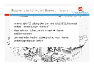 Uitgever aan het woord (bureau Thaesis)


•    Innovatie (44%) belangrijker dan kwaliteit (25%), het moet
     anders … maar budget neemt af
•    Massaal naar mobiel, zonder omzet  nieuwe
     verdienmodellen
•    Leermethodes hebben sterke positie, maar nieuwe
     onderwijsproducten lokken
 