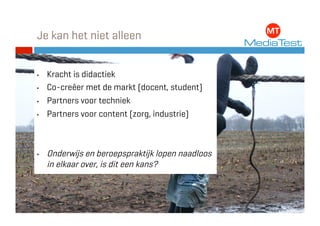 Je kan het niet alleen


•    Kracht is didactiek
•    Co-creëer met de markt (docent, student)
•    Partners voor techniek
•    Partners voor content (zorg, industrie)



•    Onderwijs en beroepspraktijk lopen naadloos
     in elkaar over, is dit een kans?
 