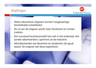 Stellingen


•    Alleen educatieve uitgevers kunnen hoogwaardige
     lesmethodes ontwikkelen.
•    De rol van de uitgever wordt meer faciliteren en minder
     creëren.
•    Een succesvol businessmodel kan ook in het onderwijs niet
     zonder adverteerders / partners uit de industrie.
•    Adresbestanden van docenten en studenten zijn goud
     waard. De uitgever kan deze exploiteren.
 