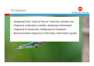 Paradoxen


•    Doelgroep thuis ‘state of the art’-techniek, scholen niet
•    Uitgeverij, onderwijs is zenden, doelgroep interacteert
•    Uitgeverij wil producten, doelgroep wil maatwerk
•    Businessmodel uitgeverij is informatie, informatie is gratis
 