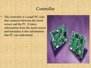 Controller The controller is a small PC card that connects between the touch sensor and the PC. It takes information from the touch sensor and translates it into information that PC can understand. 