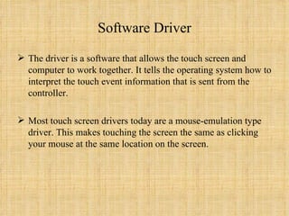 Software Driver The driver is a software that allows the touch screen and computer to work together. It tells the operating system how to interpret the touch event information that is sent from the controller.  Most touch screen drivers today are a mouse-emulation type driver. This makes touching the screen the same as clicking your mouse at the same location on the screen. 