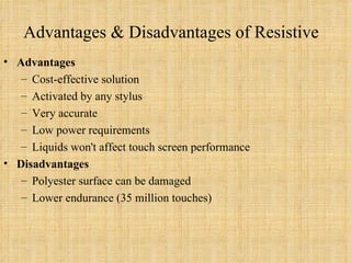 Advantages & Disadvantages of Resistive Advantages Cost-effective solution Activated by any stylus Very accurate Low power requirements Liquids won't affect touch screen performance Disadvantages Polyester surface can be damaged Lower endurance (35 million touches) 