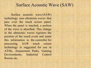 Surface Acoustic Wave (SAW) Surface acoustic wave (SAW) technology uses ultrasonic waves that pass over the touch screen panel. When the panel is touched, a portion of the wave is absorbed. This change in the ultrasonic waves registers the position of the touch event and sends this information to the controller for processing. SAW touch screen technology is suggested for use in ATMs, Amusement Parks, Gaming Environments, Industrial Control Rooms etc. 
