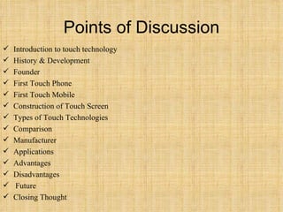 Points of Discussion Introduction to touch technology History & Development Founder First Touch Phone First Touch Mobile Construction of Touch Screen Types of Touch Technologies Comparison Manufacturer Applications Advantages Disadvantages Future Closing Thought 