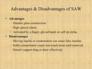 Advantages & Disadvantages of SAW Advantages Durable glass construction High optical clarity Activated by a finger, gloved hand, or soft tip stylus Disadvantages Moving liquids or condensation can cause false touches Solid contaminants create non-touch areas until removed Doesn't support drag or draw effectively 