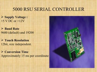 5000 RSU SERIAL CONTROLLER Supply Voltage : +5 V DC or +12V Baud Rate 9600 (default) and 19200  Touch Resolution 12bit, size independent.  Conversion Time Approximately 15 ms per coordinate set 