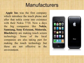 Manufacturers Apple Inc . was the first company which introduce the touch phone and after that nokia come into existence with their Nokia 7710. Now a days the big companies like  Nokia, Samsung, Sony Ericsson, Motorola ,  Blackberry  are making touch screen technology. Some of the local companies are also taking part for making the touch technology but these are not effective in the environment.  