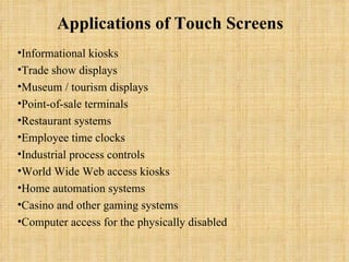 Applications of Touch Screens    Informational kiosks  Trade show displays  Museum / tourism displays  Point-of-sale terminals  Restaurant systems  Employee time clocks  Industrial process controls  World Wide Web access kiosks  Home automation systems  Casino and other gaming systems  Computer access for the physically disabled  