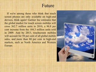 Future If we're among those who think that touch screen phones are only available on high-end devices, think again! Gartner Inc estimates that the global market for touch screen mobiles will cross 362.7 million units in 2010, a 96.8 per cent increase from the 184.3 million units sold in 2009. And by 2013, touchscreen mobiles will account for 58 per cent of all global mobile sales, and more than 80 per cent in high-end markets, such as North America and Western Europe. 