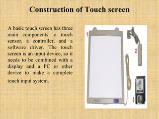 Construction of Touch screen A basic touch screen has three main components: a touch sensor, a controller, and a software driver. The touch screen is an input device, so it needs to be combined with a display and a PC or other device to make a complete touch input system.    