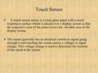 Touch Sensor A touch screen sensor is a clear glass panel with a touch responsive surface which is placed over a display screen so that the responsive area of the panel covers the viewable area of the display screen.  The sensor generally has an electrical current or signal going through it and touching the screen causes a voltage or signal change. This voltage change is used to determine the location of the touch to the screen 